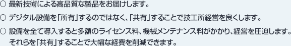 ○ 最新技術による高品質な製品をお届けします。○ デジタル設備を「所有」するのではなく、「共有」することで技工所経営を良くします。○ 設備を全て導入すると多額のライセンス料、機械メンテナンス料がかかり、経営を圧迫します。それらを「共有」することで大幅な経費を削減できます。
